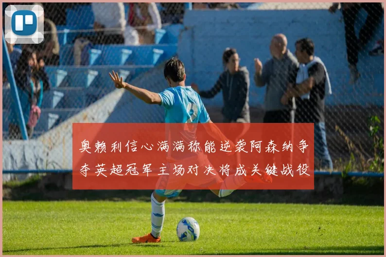 奥赖利信心满满称能逆袭阿森纳争夺英超冠军主场对决将成关键战役