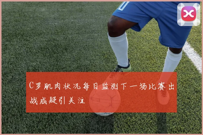 C罗肌肉状况每日监测下一场比赛出战成疑引关注