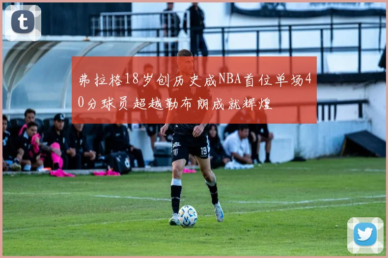 弗拉格18岁创历史成NBA首位单场40分球员超越勒布朗成就辉煌