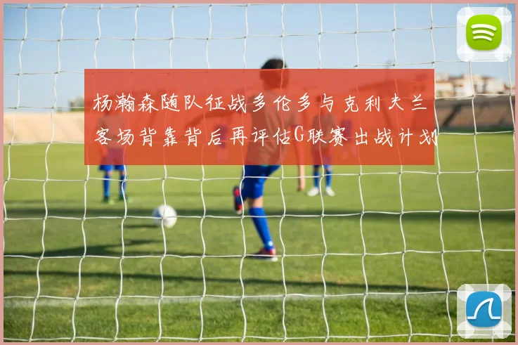 杨瀚森随队征战多伦多与克利夫兰客场背靠背后再评估G联赛出战计划