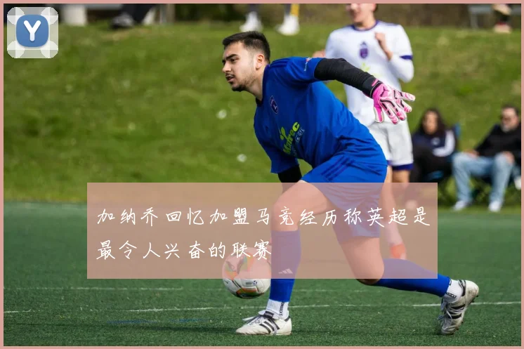 加纳乔回忆加盟马竞经历称英超是最令人兴奋的联赛