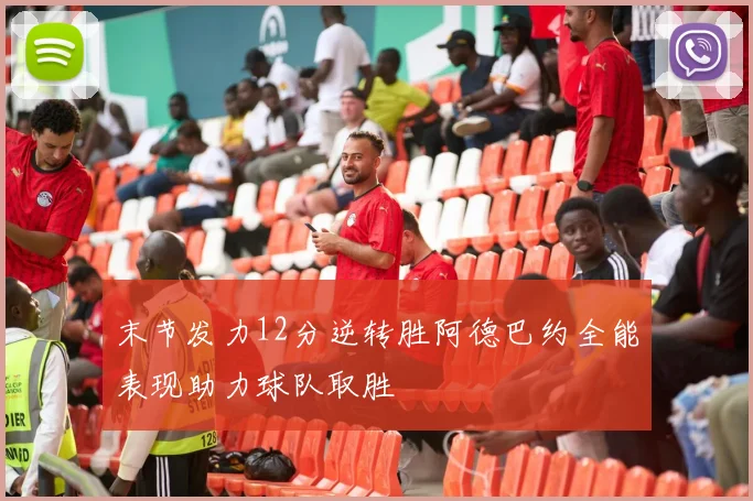 末节发力12分逆转胜阿德巴约全能表现助力球队取胜