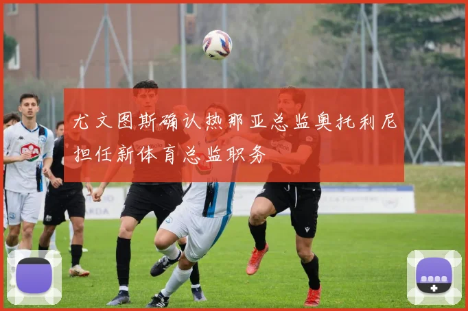 尤文图斯确认热那亚总监奥托利尼担任新体育总监职务