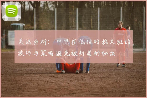 美记分析：申京在低位对抗文班的技巧与策略避免被封盖的秘诀