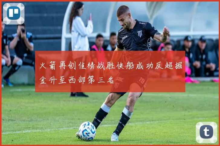 火箭再创佳绩战胜快船成功反超掘金升至西部第三名