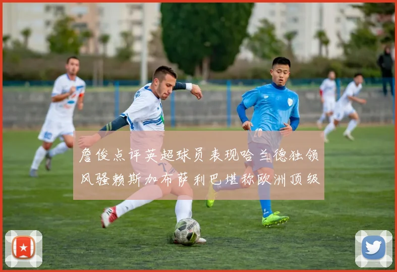 詹俊点评英超球员表现哈兰德独领风骚赖斯加布萨利巴堪称欧洲顶级