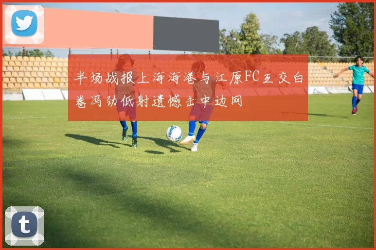 半场战报上海海港与江原FC互交白卷冯劲低射遗憾击中边网