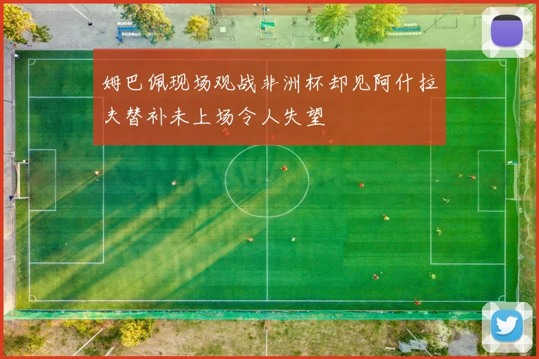 姆巴佩现场观战非洲杯却见阿什拉夫替补未上场令人失望
