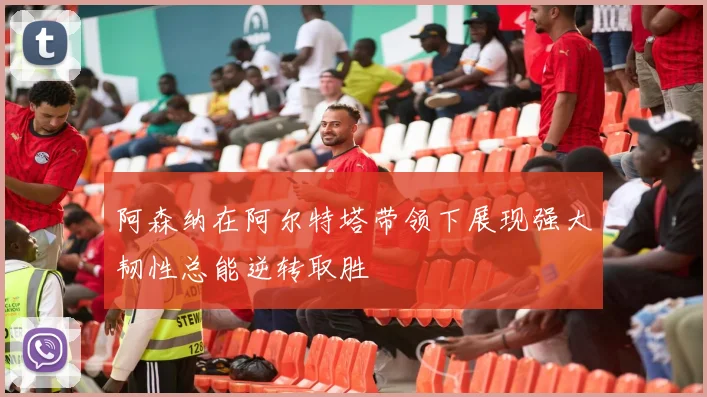 阿森纳在阿尔特塔带领下展现强大韧性总能逆转取胜