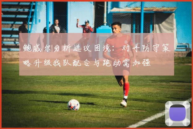 鲍威尔分析进攻困境：对手防守策略升级我队配合与跑动需加强