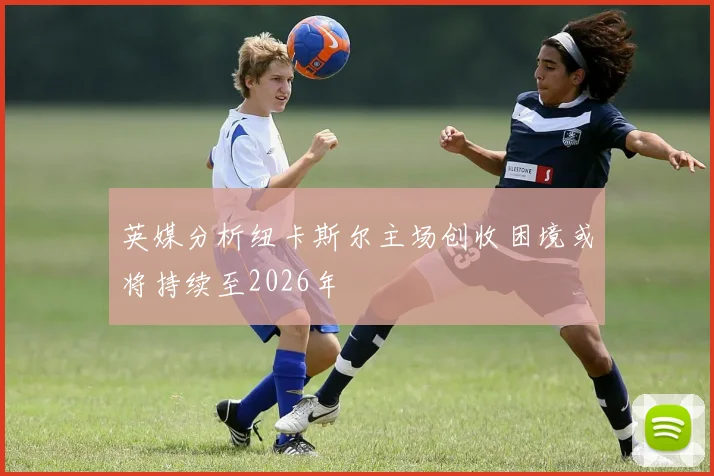 英媒分析纽卡斯尔主场创收困境或将持续至2026年