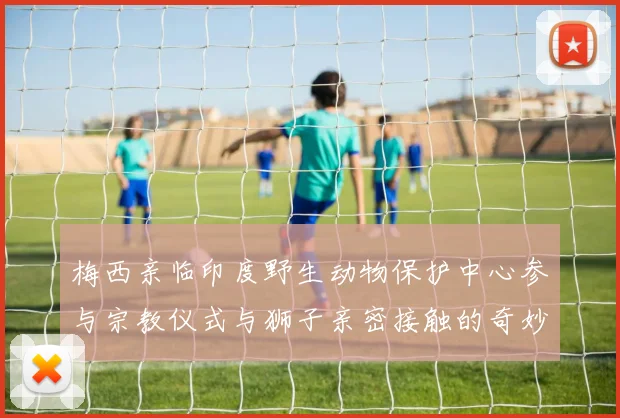 梅西亲临印度野生动物保护中心参与宗教仪式与狮子亲密接触的奇妙体验