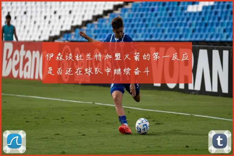 伊森谈杜兰特加盟火箭的第一反应是否还在球队中继续奋斗