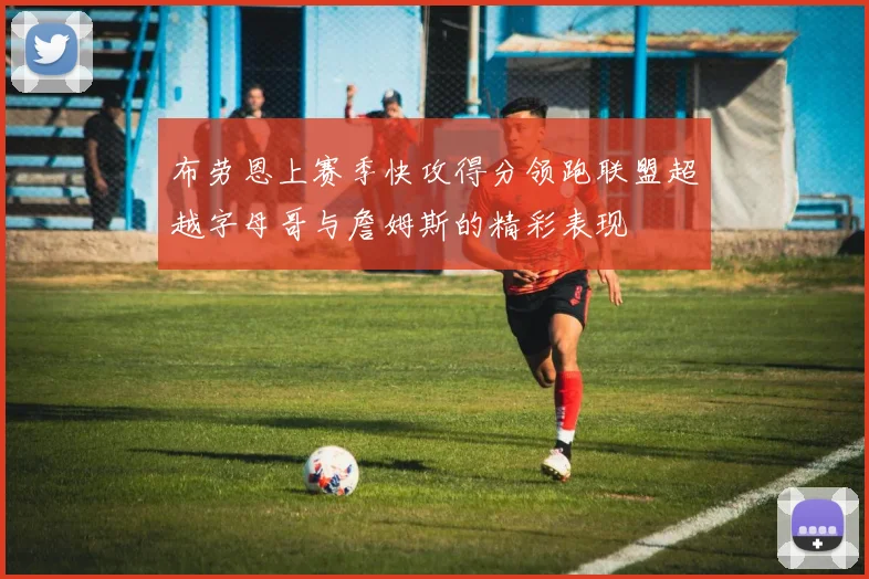 布劳恩上赛季快攻得分领跑联盟超越字母哥与詹姆斯的精彩表现