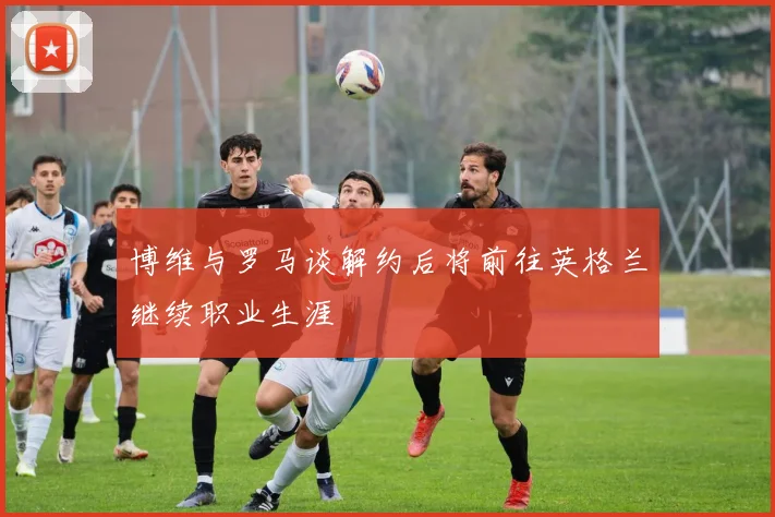 博维与罗马谈解约后将前往英格兰继续职业生涯