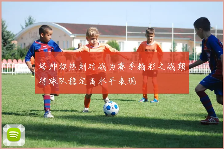 塔帅称热刺对战为赛季精彩之战期待球队稳定高水平表现