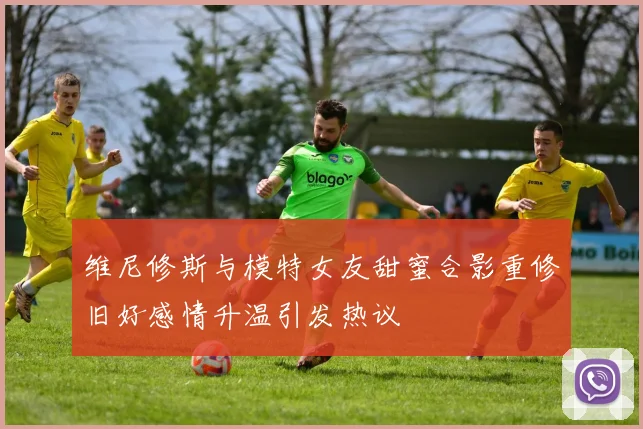 维尼修斯与模特女友甜蜜合影重修旧好感情升温引发热议