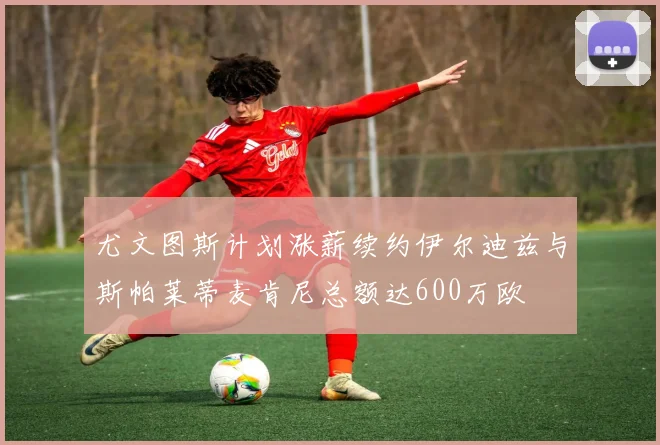 尤文图斯计划涨薪续约伊尔迪兹与斯帕莱蒂麦肯尼总额达600万欧