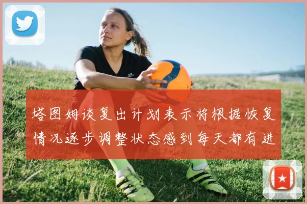 塔图姆谈复出计划表示将根据恢复情况逐步调整状态感到每天都有进步