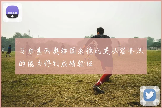 马尔基西奥称国米德比更从容齐沃的能力得到成绩验证