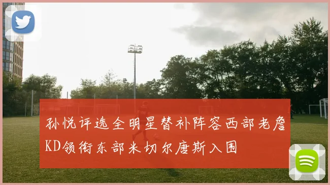 孙悦评选全明星替补阵容西部老詹KD领衔东部米切尔唐斯入围
