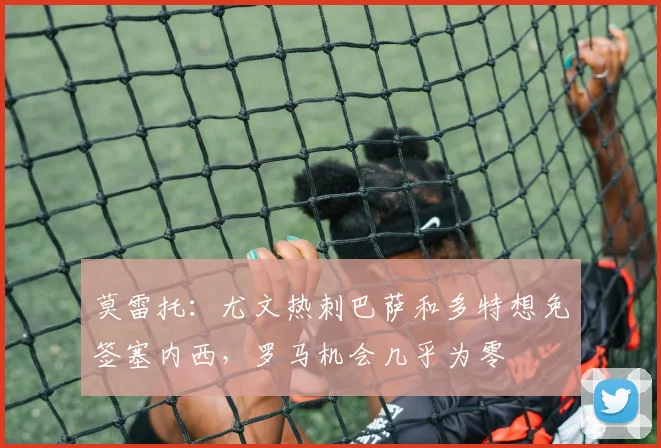 莫雷托：尤文热刺巴萨和多特想免签塞内西，罗马机会几乎为零