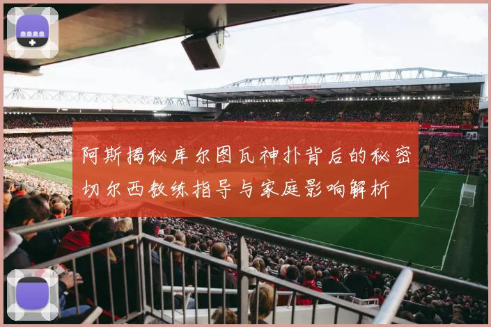 阿斯揭秘库尔图瓦神扑背后的秘密切尔西教练指导与家庭影响解析