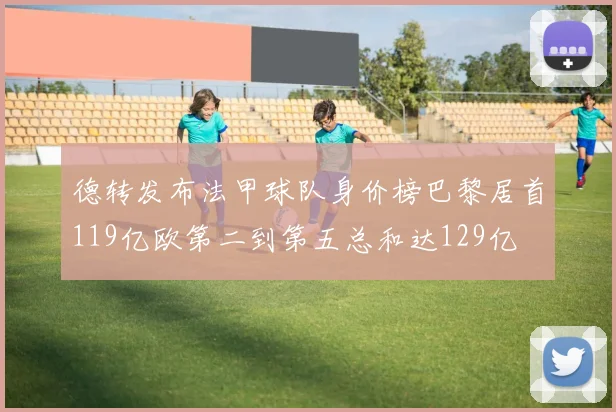 德转发布法甲球队身价榜巴黎居首119亿欧第二到第五总和达129亿
