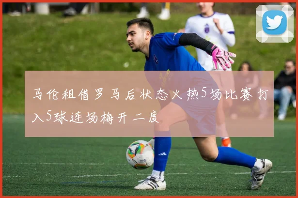 马伦租借罗马后状态火热5场比赛打入5球连场梅开二度