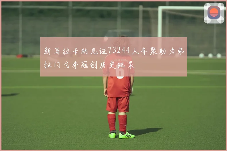 新马拉卡纳见证73244人齐聚助力弗拉门戈夺冠创历史纪录