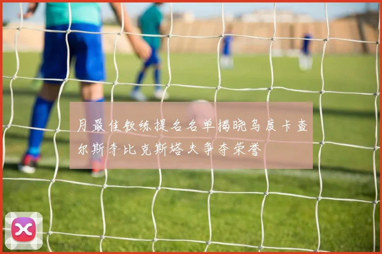 月最佳教练提名名单揭晓乌度卡查尔斯李比克斯塔夫争夺荣誉