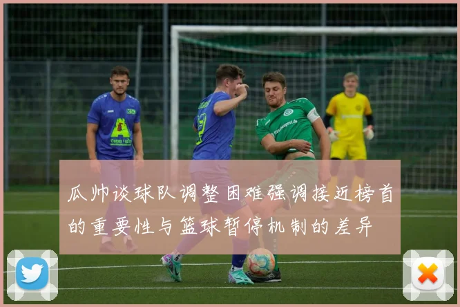 瓜帅谈球队调整困难强调接近榜首的重要性与篮球暂停机制的差异
