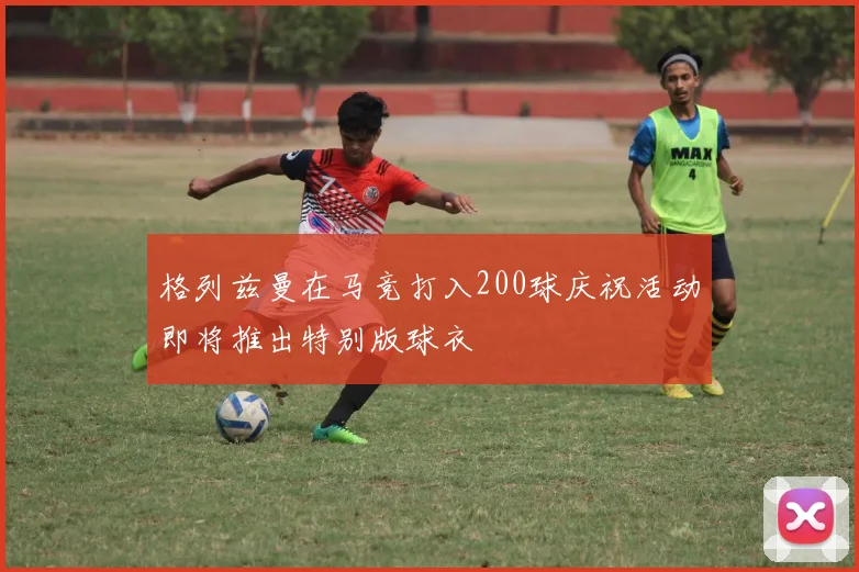 格列兹曼在马竞打入200球庆祝活动即将推出特别版球衣