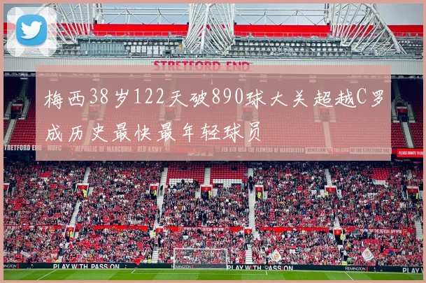 梅西38岁122天破890球大关超越C罗成历史最快最年轻球员