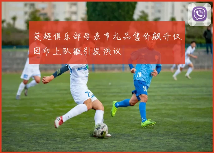 英超俱乐部母亲节礼品售价飙升仅因印上队徽引发热议