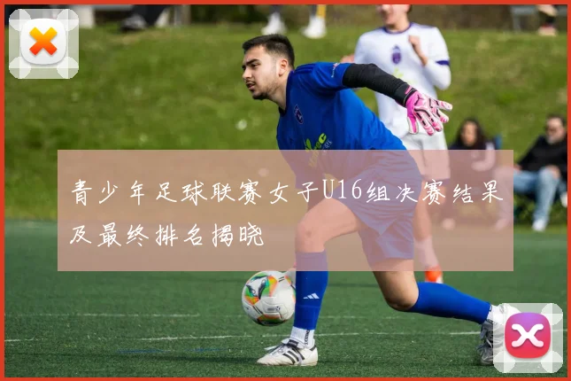 青少年足球联赛女子U16组决赛结果及最终排名揭晓