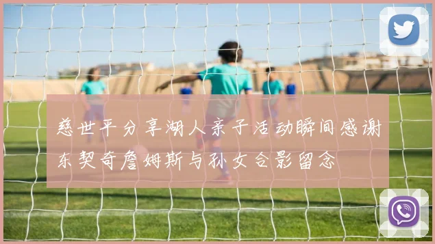 慈世平分享湖人亲子活动瞬间感谢东契奇詹姆斯与孙女合影留念